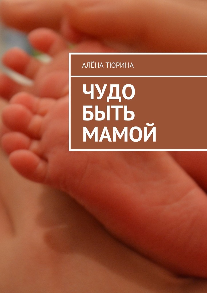 Алёна Тюрина Чудо быть мамой. Самое важное, что нужно знать заранее о беременности и рождении нового человека