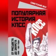 Популярная история КПСС. 1898 – 1991 годы. От расцвета до запрета
