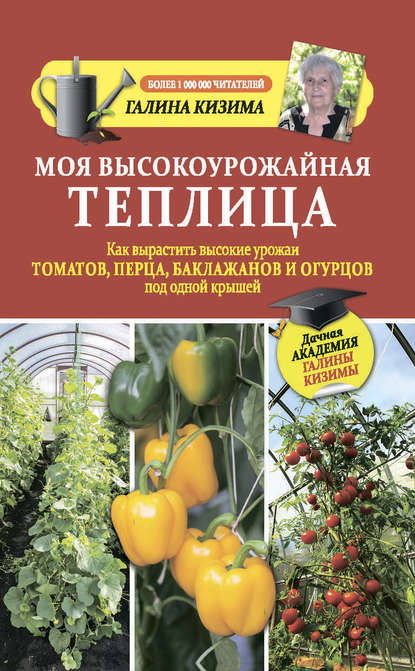 Галина Александровна Кизима - Моя высокоурожайная теплица. Как вырастить высокие урожаи томатов, перца, баклажанов и огурцов под одной крышей