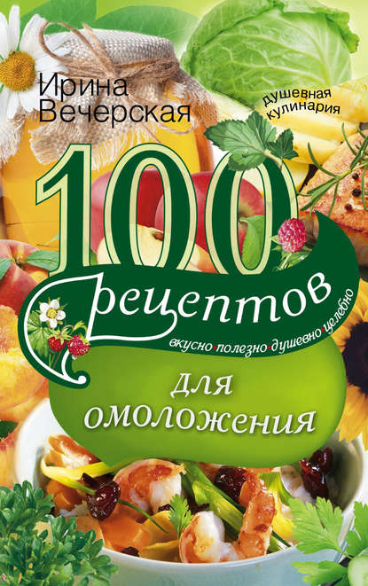 Ирина Вечерская — 100 рецептов для омоложения. Вкусно, полезно, душевно, целебно