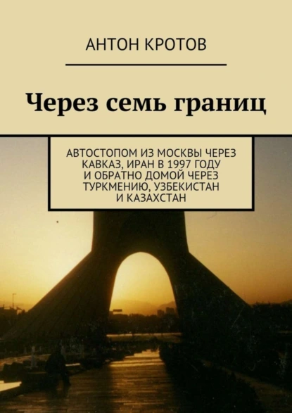 Обложка книги Через семь границ. Автостопом из Москвы через Кавказ, Иран в 1997 году и обратно домой через Туркмению, Узбекистан и Казахстан, Антон Кротов