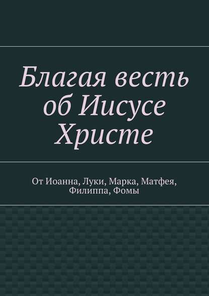 Группа авторов - Благая весть об Иисусе Христе. От Иоанна, Луки, Марка, Матфея, Филиппа, Фомы