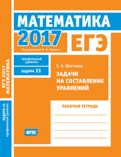 С. А. Шестаков - ЕГЭ 2017. Математика. Задачи на составление уравнений. Задача 11 (профильный уровень). Рабочая тетрадь