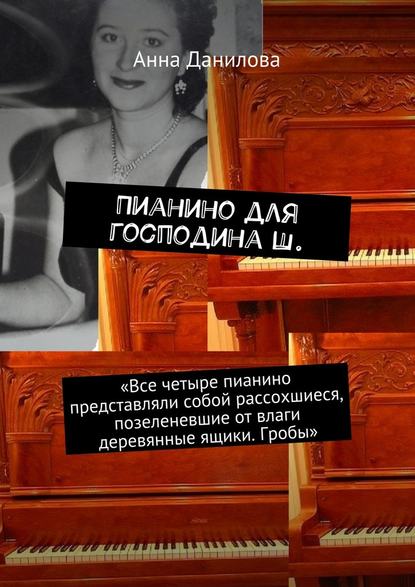 Анна Данилова — Пианино для господина Ш. «Все четыре пианино представляли собой рассохшиеся, позеленевшие от влаги деревянные ящики. Гробы»