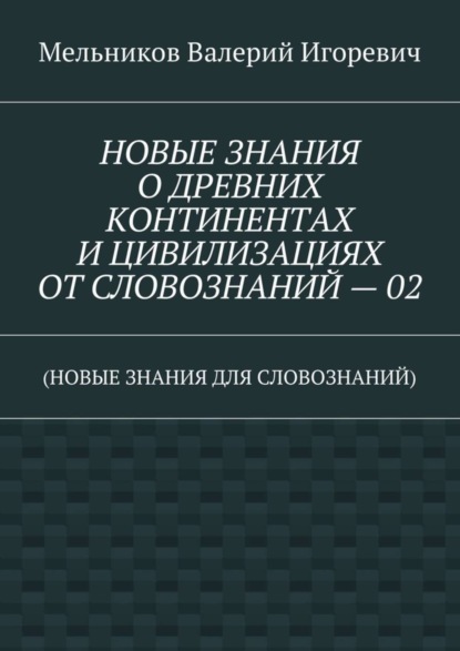 Валерий Игоревич Мельников — НОВЫЕ ЗНАНИЯ О ДРЕВНИХ КОНТИНЕНТАХ И ЦИВИЛИЗАЦИЯХ ОТ СЛОВОЗНАНИЙ – 02. (НОВЫЕ ЗНАНИЯ ДЛЯ СЛОВОЗНАНИЙ)