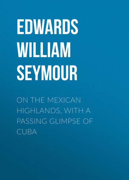 Edwards William Seymour — On the Mexican Highlands, with a Passing Glimpse of Cuba