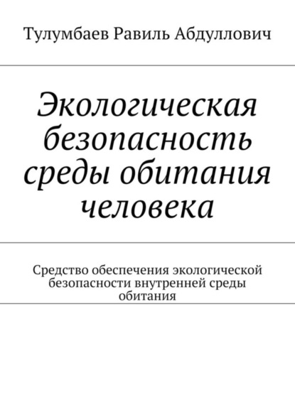 Экологическая безопасность среды обитания человека. Средство обеспечения экологической безопасности внутренней среды обитания (Равиль Абдуллович Тулумбаев). 