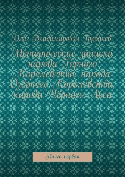 Обложка книги Исторические записки народа Горного Королевства, народа Озёрного Королевства, народа Чёрного Леса. Книга первая, Олег Владимирович Горбачев