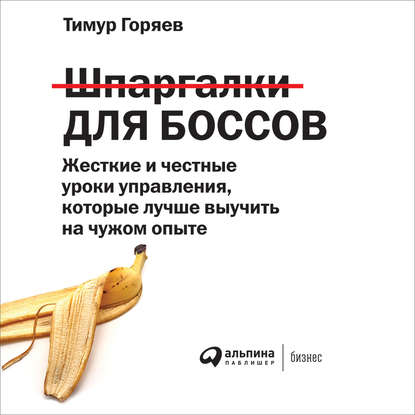 Тимур Горяев - Шпаргалки для боссов. Жесткие и честные уроки управления, которые лучше выучить на чужом опыте