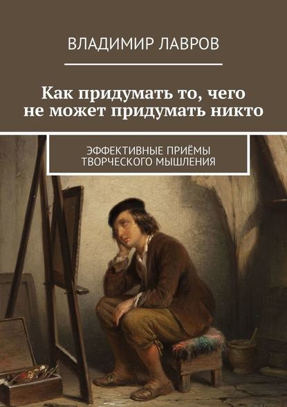 Владимир Сергеевич Лавров — Как придумать то, чего не может придумать никто. Эффективные приёмы творческого мышления