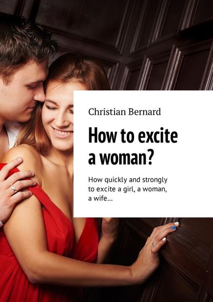 Christian Bernard - How to excite a woman? How quickly and strongly to excite a girl, a woman, a wife…