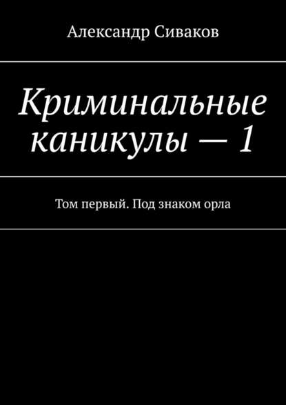 Александр Сиваков — Криминальные каникулы – 1. Том первый. Под знаком орла