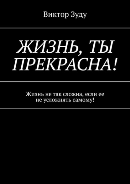 Виктор Зуду - Жизнь, ты прекрасна! Жизнь не так сложна, если ее не усложнять самому!