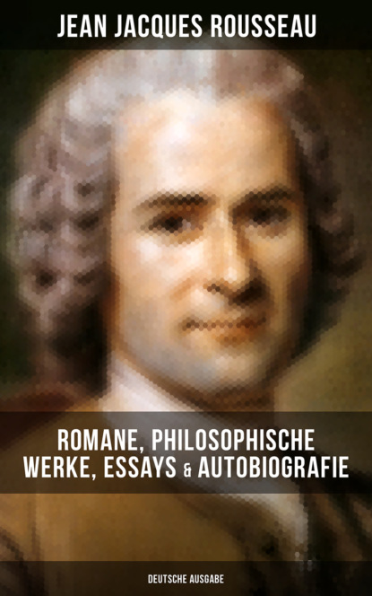 Jean Jacques Rousseau - Jean Jacques Rousseau: Romane, Philosophische Werke, Essays & Autobiografie (Deutsche Ausgabe)