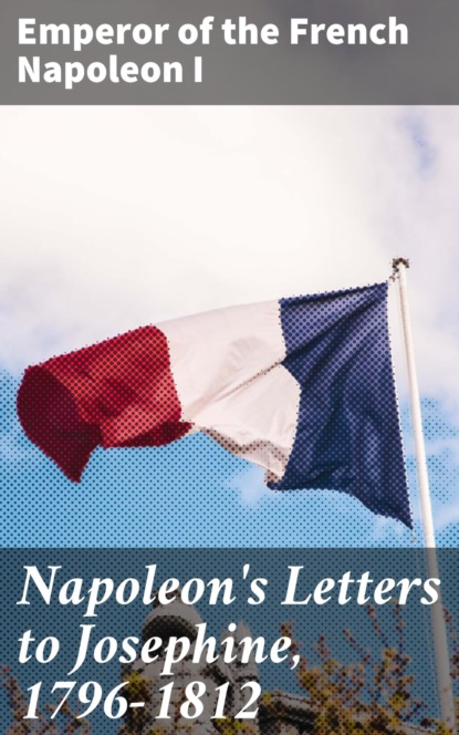 Emperor of the French Napoleon I - Napoleon's Letters to Josephine, 1796-1812