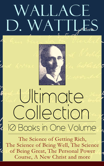 Wallace D.  Wattles - Wallace D. Wattles Ultimate Collection – 10 Books in One Volume: The Science of Getting Rich, The Science of Being Well, The Science of Being Great, The Personal Power Course, A New Christ and more