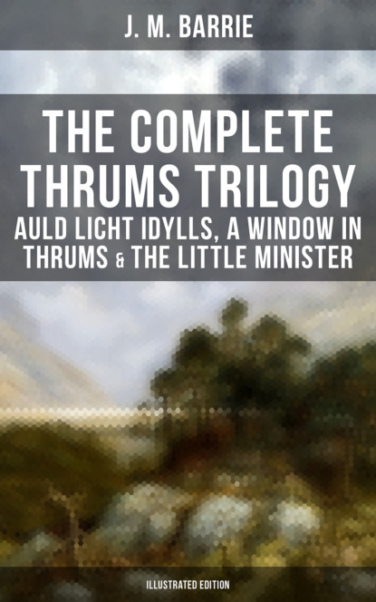J. M. Barrie - The Complete Thrums Trilogy: Auld Licht Idylls, A Window in Thrums & The Little Minister
