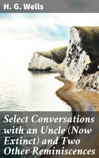 H. G. Wells - Select Conversations with an Uncle (Now Extinct) and Two Other Reminiscences