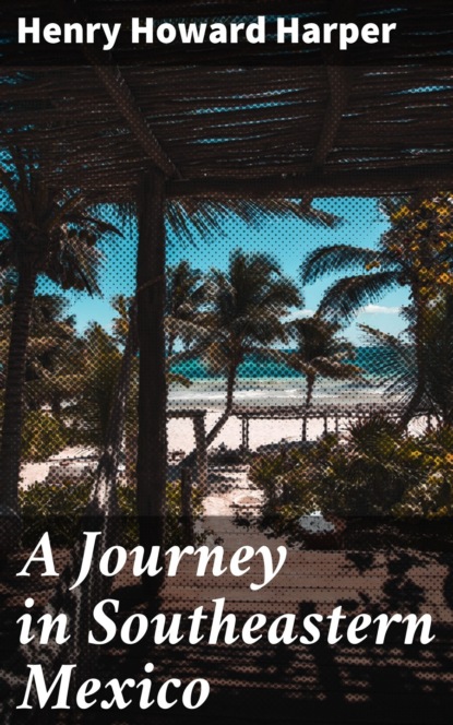 Henry Howard Harper - A Journey in Southeastern Mexico