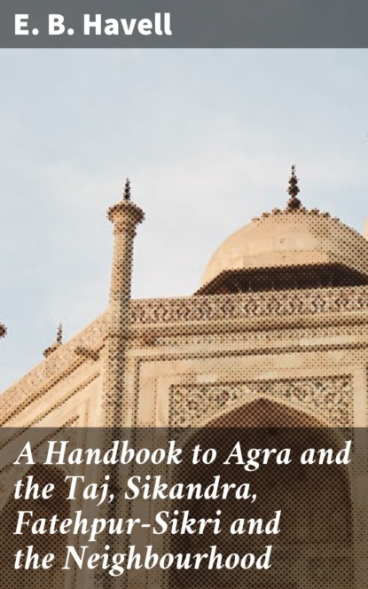 E. B. Havell - A Handbook to Agra and the Taj, Sikandra, Fatehpur-Sikri and the Neighbourhood