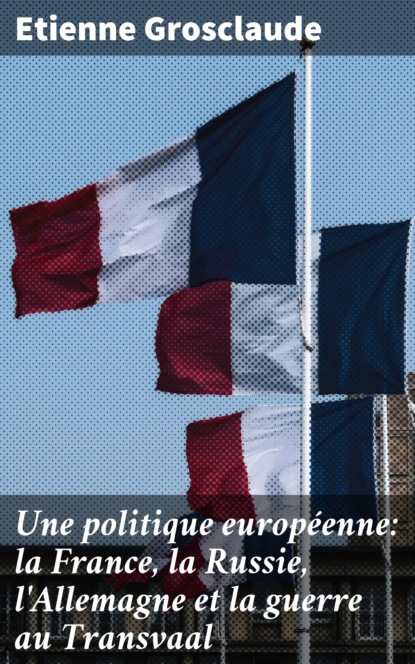 Etienne Grosclaude - Une politique européenne: la France, la Russie, l'Allemagne et la guerre au Transvaal