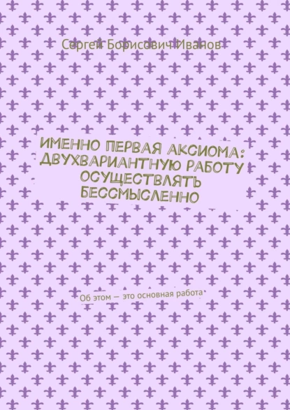 Обложка книги Именно первая аксиома: двухвариантную работу осуществлять бессмысленно. Об этом – это основная работа, Сергей Борисович Иванов