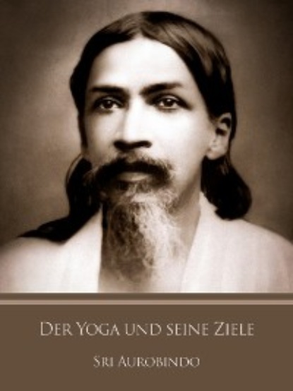 Sri Aurobindo - Der Yoga und seine Ziele