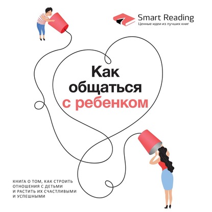 Smart Reading — Как общаться с ребенком. Книга о том, как строить отношения с детьми и растить их счастливыми и успешными