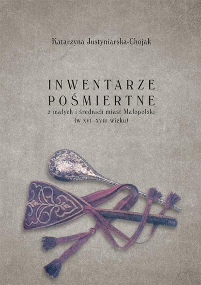 Katarzyna Justyniarska-Chojak - Inwentarze pośmiertne z małych i średnich miast Małopolski (w XVI-XVIII wieku)