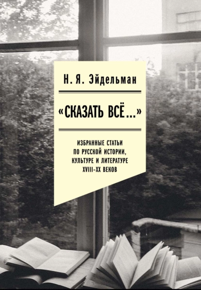 Обложка книги «Сказать все…»: избранные статьи по русской истории, культуре и литературе XVIII–XX веков, Натан Эйдельман