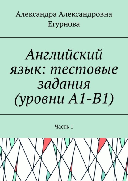 Александра Александровна Егурнова - Английский язык: тестовые задания (уровни А1-В1). Часть 1