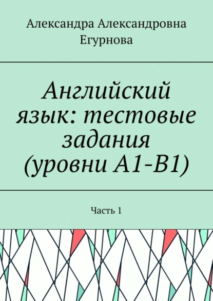 Обложка книги Английский язык: тестовые задания (уровни А1-В1). Часть 1, Александра Александровна Егурнова