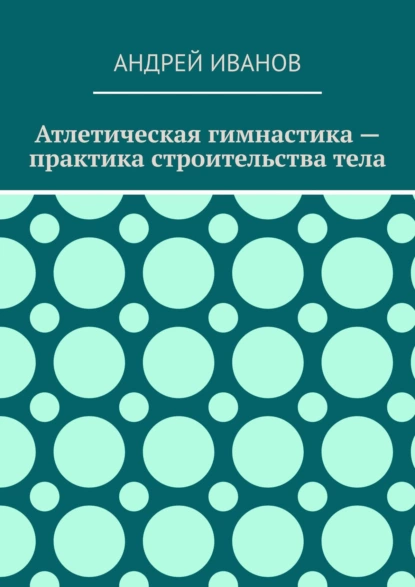 Обложка книги Атлетическая гимнастика – практика строительства тела, Андрей Иванов