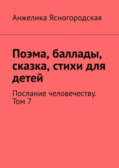 Обложка книги Поэма, баллады, сказка, стихи для детей. Послание человечеству. Том 7, Анжелика Ясногородская