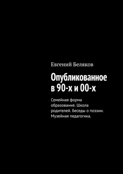 Обложка книги Опубликованное в 90-х и 00-х. Семейная форма образования. Школа родителей. Беседы о поэзии. Музейная педагогика., Евгений Беляков