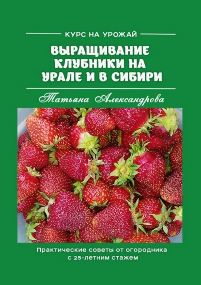 Обложка книги Курс на урожай. Выращивание клубники на Урале и в Сибири. Практические советы от огородника с 25-летним стажем, Татьяна Александрова