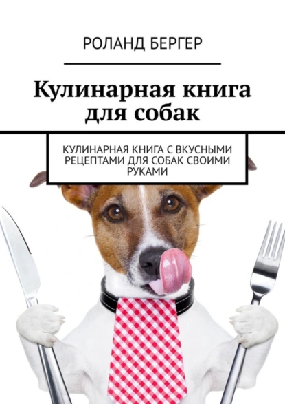 Обложка книги Кулинарная книга для собак. Кулинарная книга с вкусными рецептами для собак своими руками, Роланд Бергер