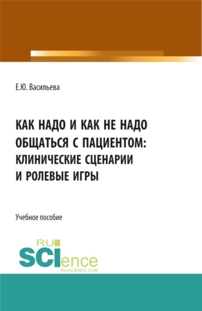 Как надо и как не надо общаться с пациентом: клинические сценарии и ролевые игры. (Ординатура, Специалитет). Учебное пособие.