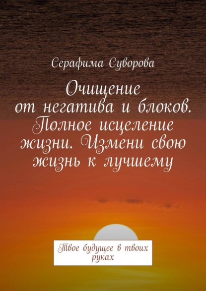 Очищение от негатива и блоков. Полное исцеление жизни. Измени свою жизнь к лучшему. Твое будущее в твоих руках - Серафима Суворова