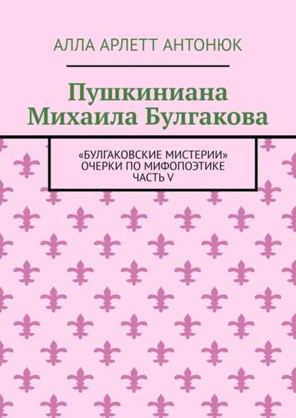 Пушкиниана Михаила Булгакова. Булгаковские мистерии Очерки по мифопоэтике. Часть V (Алла Арлетт Антонюк). 