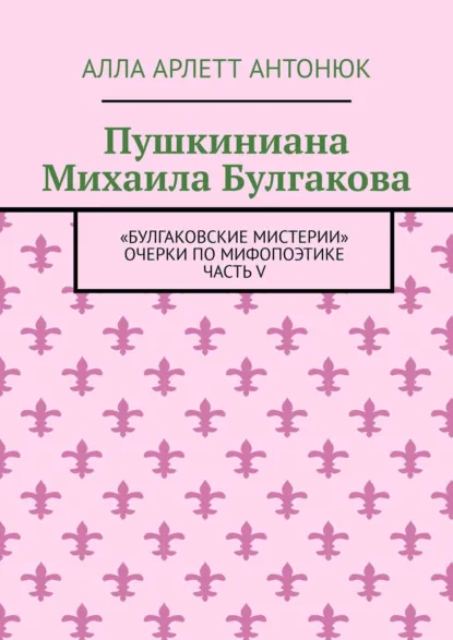 Обложка книги Пушкиниана Михаила Булгакова. «Булгаковские мистерии» Очерки по мифопоэтике Часть V, Алла Арлетт Антонюк