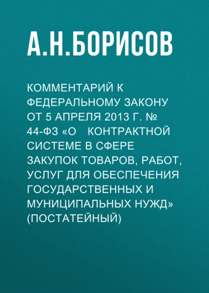 Обложка книги Комментарий к Федеральному закону от 5 апреля 2013 г. № 44­ФЗ «О контрактной системе в сфере закупок товаров, работ, услуг для обеспечения государственных и муниципальных нужд» (постатейный), А. Н. Борисов