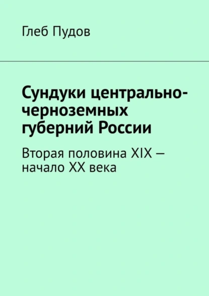 Обложка книги Сундуки центрально-черноземных губерний России. Вторая половина XIX – начало XX века, Глеб Пудов